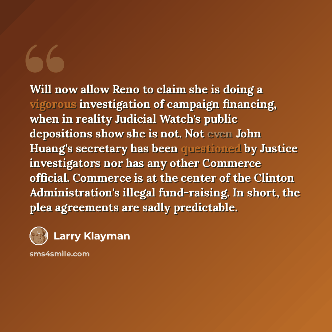 “Will now allow Reno to claim she is doing a vigorous investigation of campaign financing, when in reality Judicial Watch's public depositions show she is not. Not even John Huang's secretary has been questioned by Justice investigators nor has any other Commerce official. Commerce is at the center…” quote by Larry Klayman