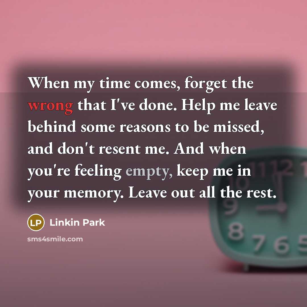 “When my time comes, forget the wrong that I've done. Help me leave behind some reasons to be missed, and don't resent me. And when you're feeling empty, keep me in your memory. Leave out all the rest.” quote by Linkin Park