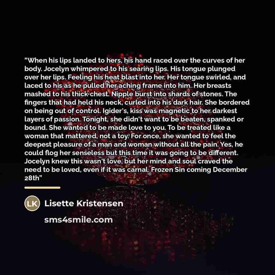 “When his lips landed to hers, his hand raced over the curves of her body. Jocelyn whimpered to his searing lips. His tongue plunged over her lips. Feeling his heat blast into her. Her tongue swirled, and laced to his as he pulled her aching frame into him. Her breasts mashed to his thick chest…” quote by Lisette Kristensen