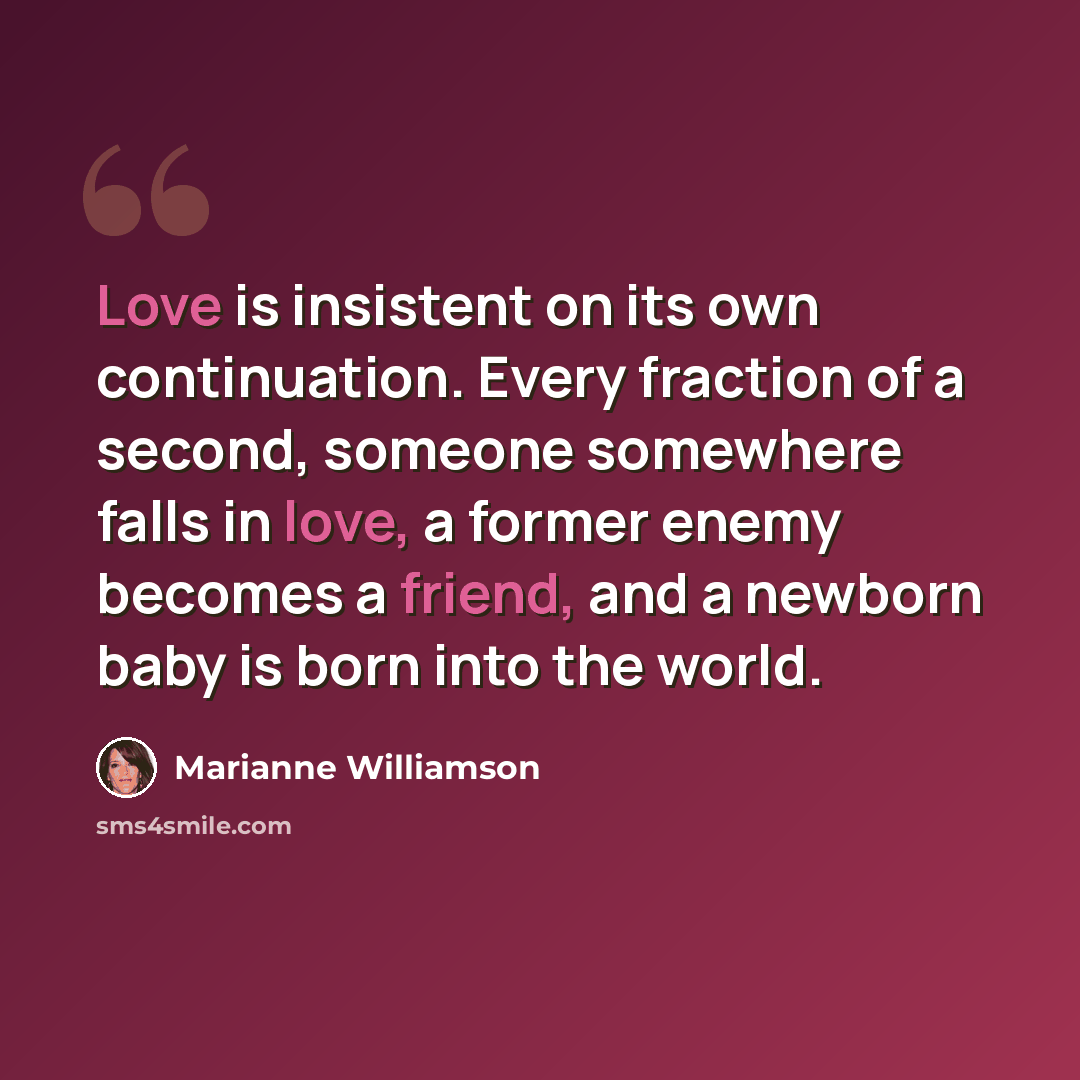 “Love is insistent on its own continuation. Every fraction of a second, someone somewhere falls in love, a former enemy becomes a friend, and a newborn baby is born into the world.” quote by Marianne Williamson