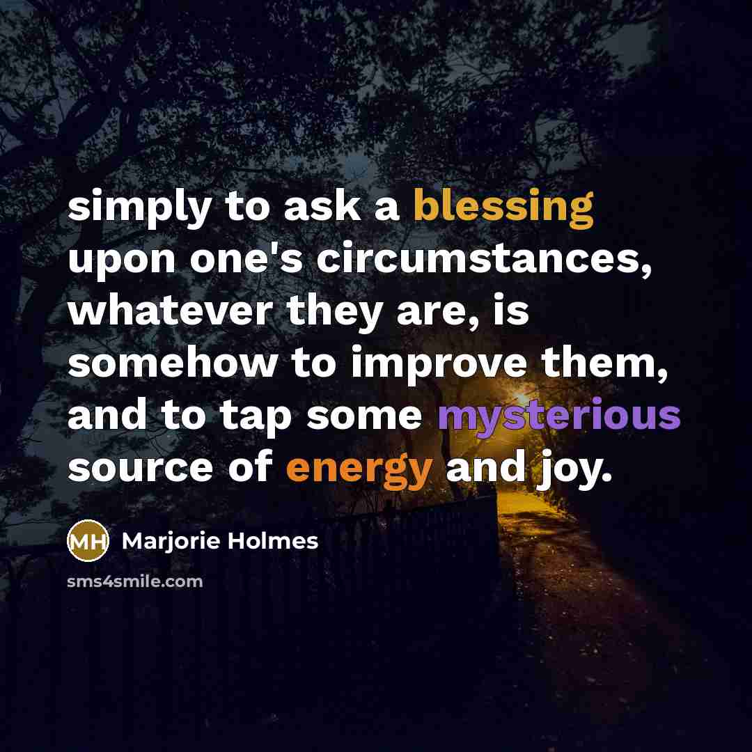 “simply to ask a blessing upon one's circumstances, whatever they are, is somehow to improve them, and to tap some mysterious source of energy and joy.” quote by Marjorie Holmes