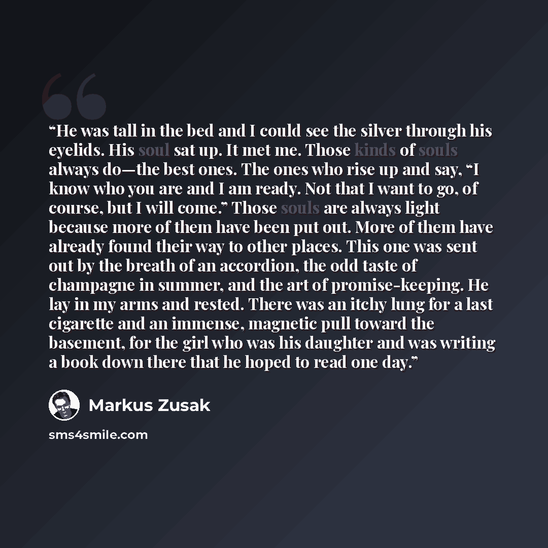 “He was tall in the bed and I could see the silver through his eyelids. His soul sat up. It met me. Those kinds of souls always do—the best ones. The ones who rise up and say, “I know who you are and I am ready. Not that I want to go, of course, but I will come.” Those souls are always light…” quote by Markus Zusak