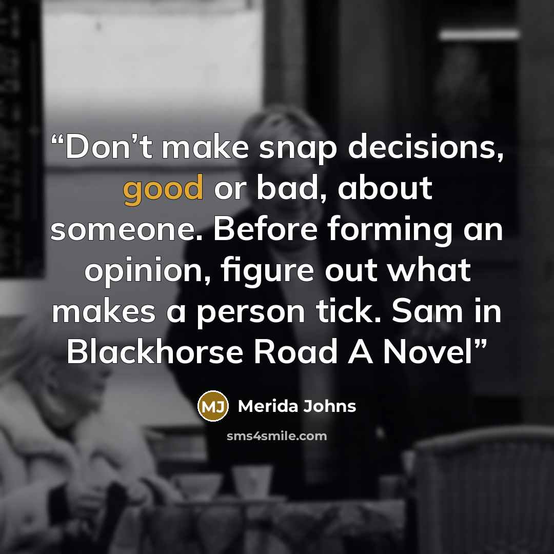 “Don’t make snap decisions, good or bad, about someone. Before forming an opinion, figure out what makes a person tick. Sam in Blackhorse Road A Novel” quote by Merida Johns