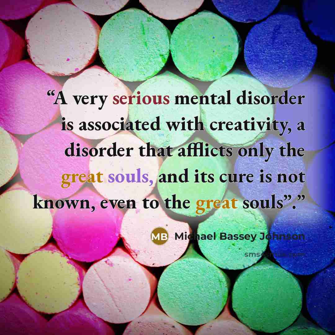 “A very serious mental disorder is associated with creativity, a disorder that afflicts only the great souls, and its cure is not known, even to the great souls”.” quote by Michael Bassey Johnson