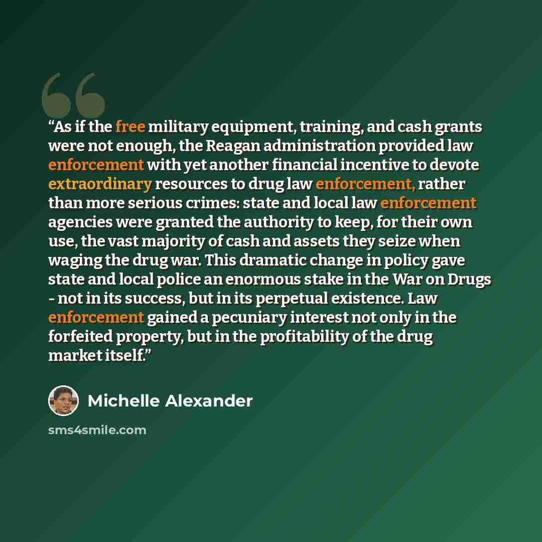 “As if the free military equipment, training, and cash grants were not enough, the Reagan administration provided law enforcement with yet another financial incentive to devote extraordinary resources to drug law enforcement, rather than more serious crimes: state and local law enforcement agencies…” quote by Michelle Alexander