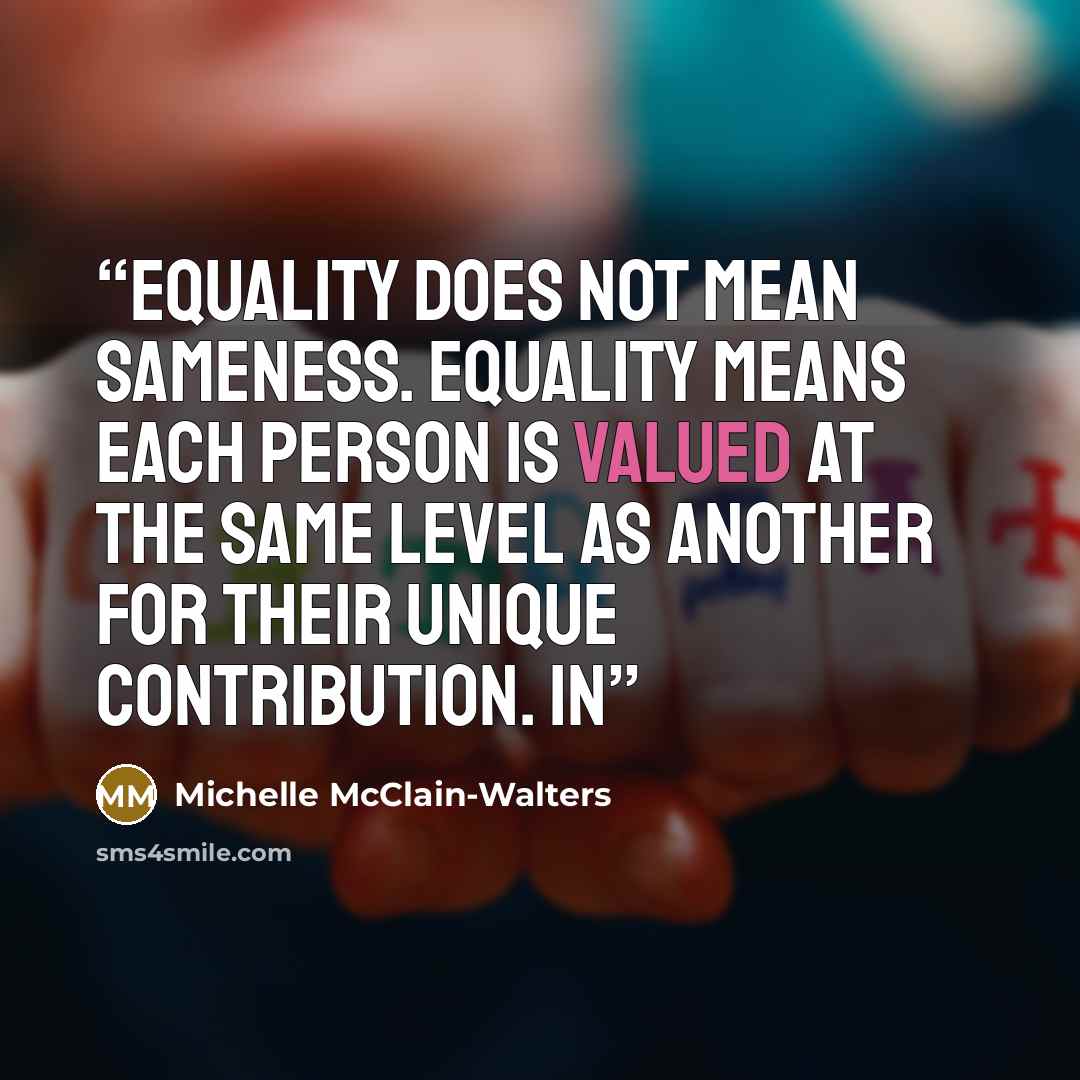 “Equality does not mean sameness. Equality means each person is valued at the same level as another for their unique contribution. In” quote by Michelle McClain-Walters
