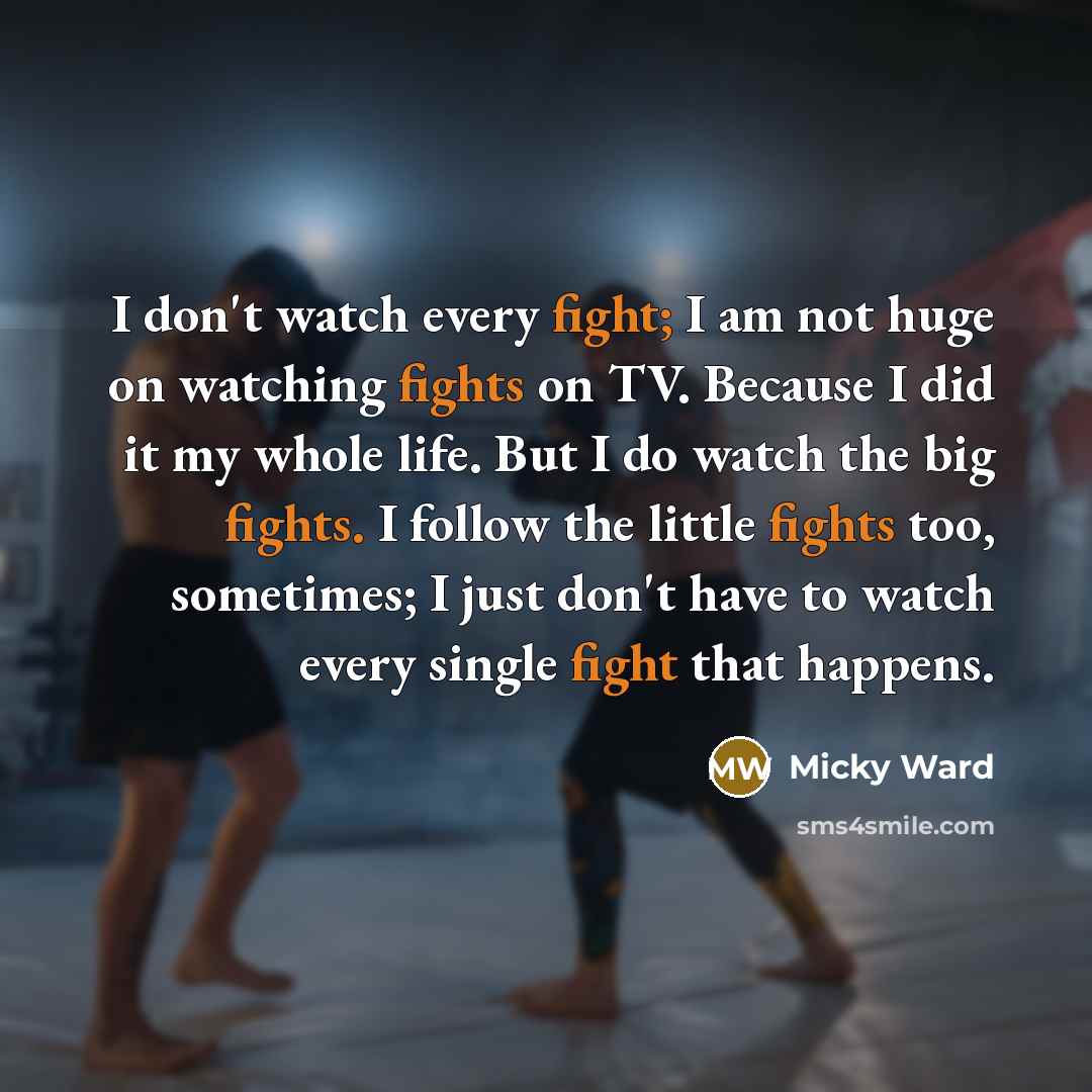 “I don't watch every fight; I am not huge on watching fights on TV. Because I did it my whole life. But I do watch the big fights. I follow the little fights too, sometimes; I just don't have to watch every single fight that happens.” quote by Micky Ward