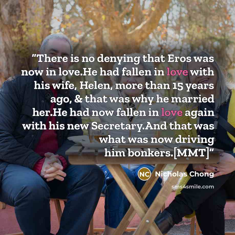 “There is no denying that Eros was now in love.He had fallen in love with his wife, Helen, more than 15 years ago, & that was why he married her.He had now fallen in love again with his new Secretary.And that was what was now driving him bonkers.[MMT]” quote by Nicholas Chong
