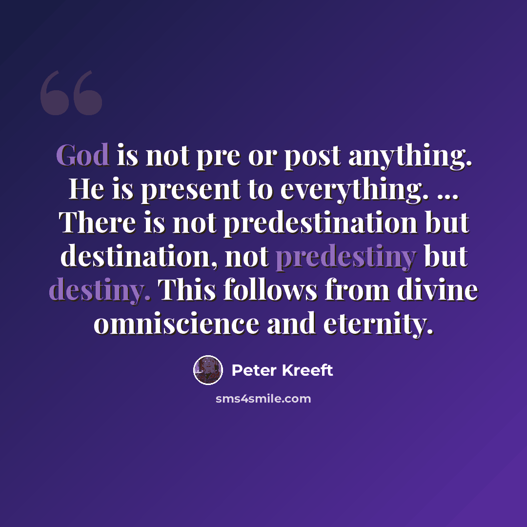 “God is not pre or post anything. He is present to everything. ... There is not predestination but destination, not predestiny but destiny. This follows from divine omniscience and eternity.” quote by Peter Kreeft