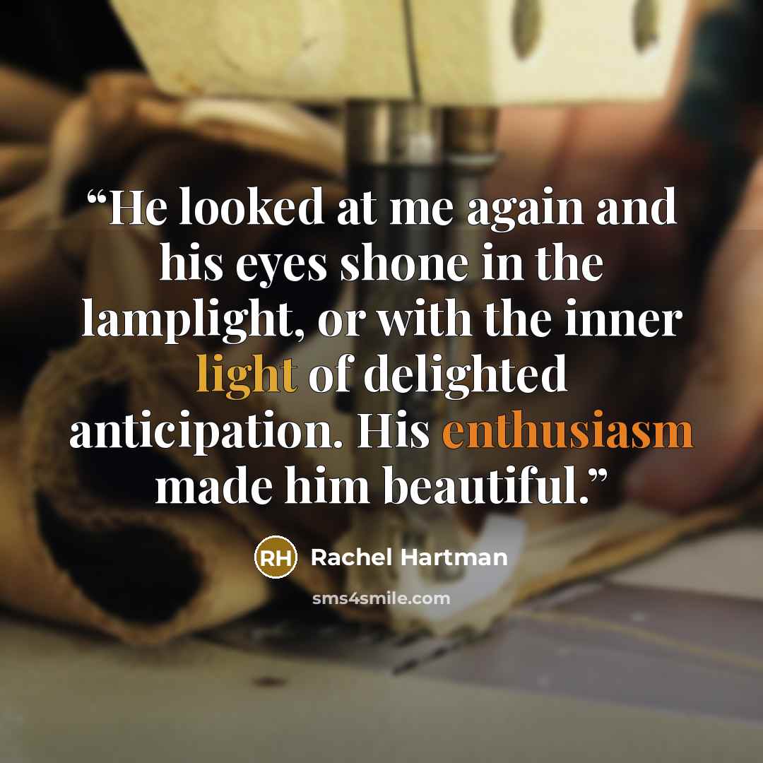 “He looked at me again and his eyes shone in the lamplight, or with the inner light of delighted anticipation. His enthusiasm made him beautiful.” quote by Rachel Hartman