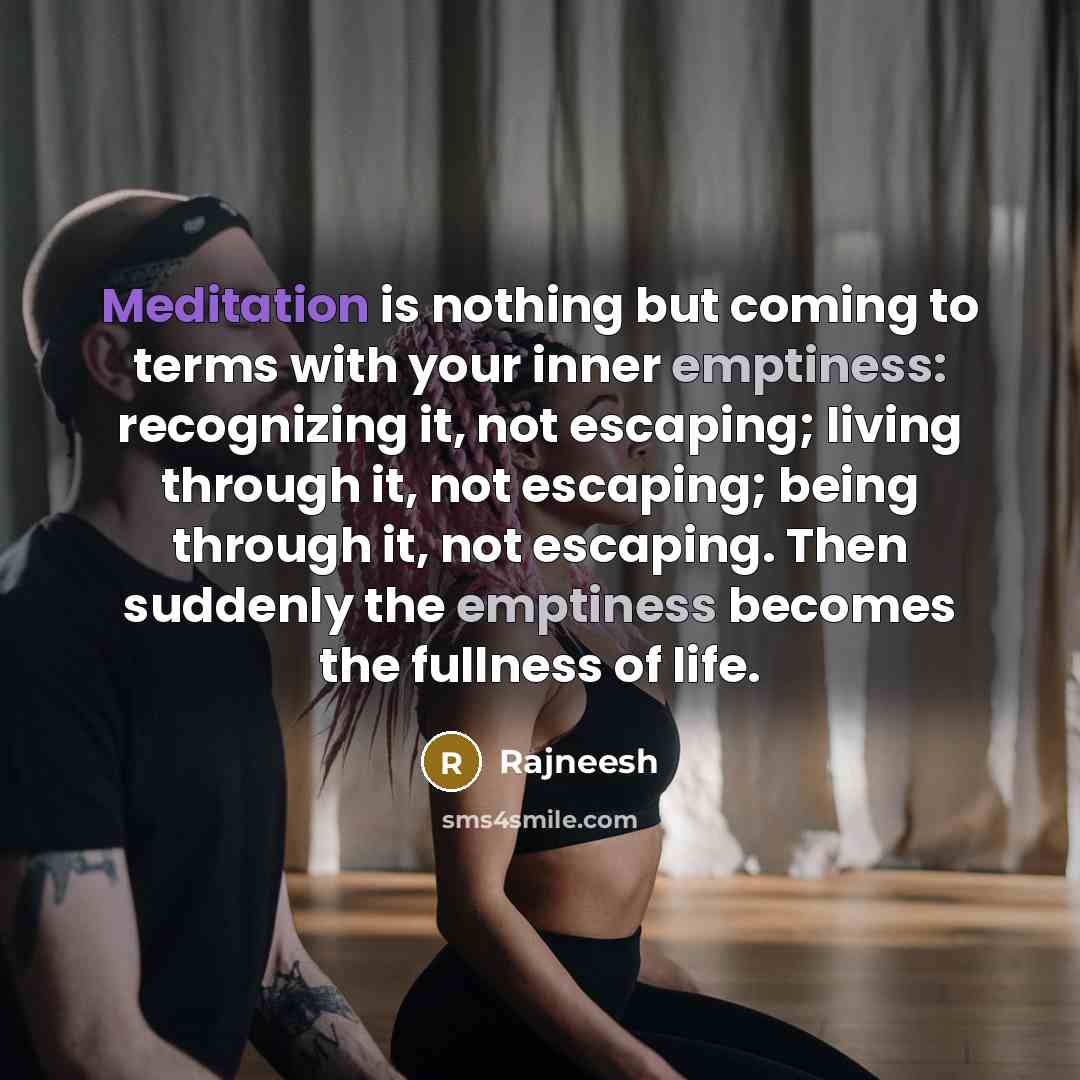 “Meditation is nothing but coming to terms with your inner emptiness: recognizing it, not escaping; living through it, not escaping; being through it, not escaping. Then suddenly the emptiness becomes the fullness of life.” quote by Rajneesh