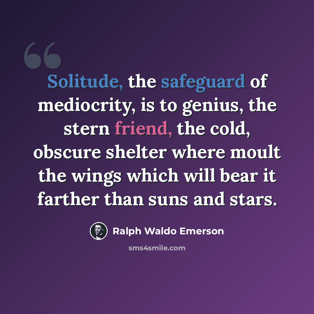 “Solitude, the safeguard of mediocrity, is to genius, the stern friend, the cold, obscure shelter where moult the wings which will bear it farther than suns and stars.” quote by Ralph Waldo Emerson