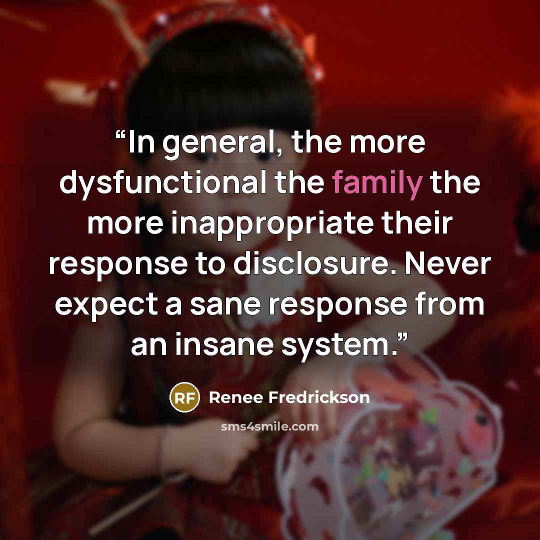 “In general, the more dysfunctional the family the more inappropriate their response to disclosure. Never expect a sane response from an insane system.” quote by Renee Fredrickson
