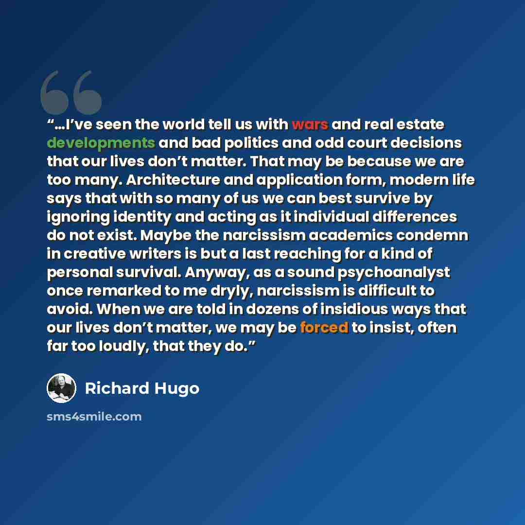 “…I’ve seen the world tell us with wars and real estate developments and bad politics and odd court decisions that our lives don’t matter. That may be because we are too many. Architecture and application form, modern life says that with so many of us we can best survive by ignoring identity and…” quote by Richard Hugo