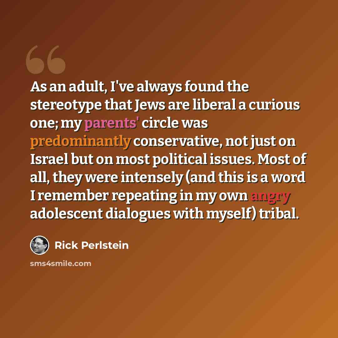 “As an adult, I've always found the stereotype that Jews are liberal a curious one; my parents' circle was predominantly conservative, not just on Israel but on most political issues. Most of all, they were intensely (and this is a word I remember repeating in my own angry adolescent dialogues with…” quote by Rick Perlstein