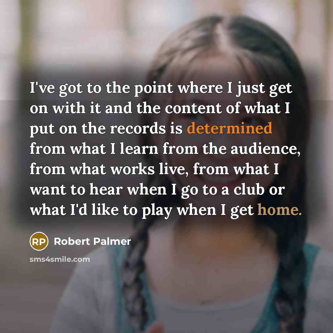 “I've got to the point where I just get on with it and the content of what I put on the records is determined from what I learn from the audience, from what works live, from what I want to hear when I go to a club or what I'd like to play when I get home.” quote by Robert Palmer