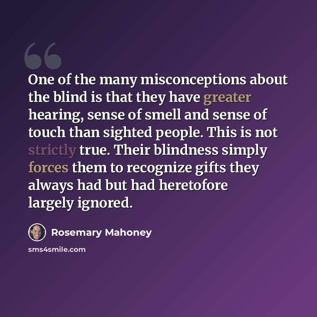“One of the many misconceptions about the blind is that they have greater hearing, sense of smell and sense of touch than sighted people. This is not strictly true. Their blindness simply forces them to recognize gifts they always had but had heretofore largely ignored.” quote by Rosemary Mahoney