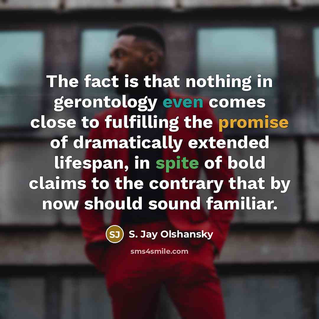 “The fact is that nothing in gerontology even comes close to fulfilling the promise of dramatically extended lifespan, in spite of bold claims to the contrary that by now should sound familiar.” quote by S. Jay Olshansky