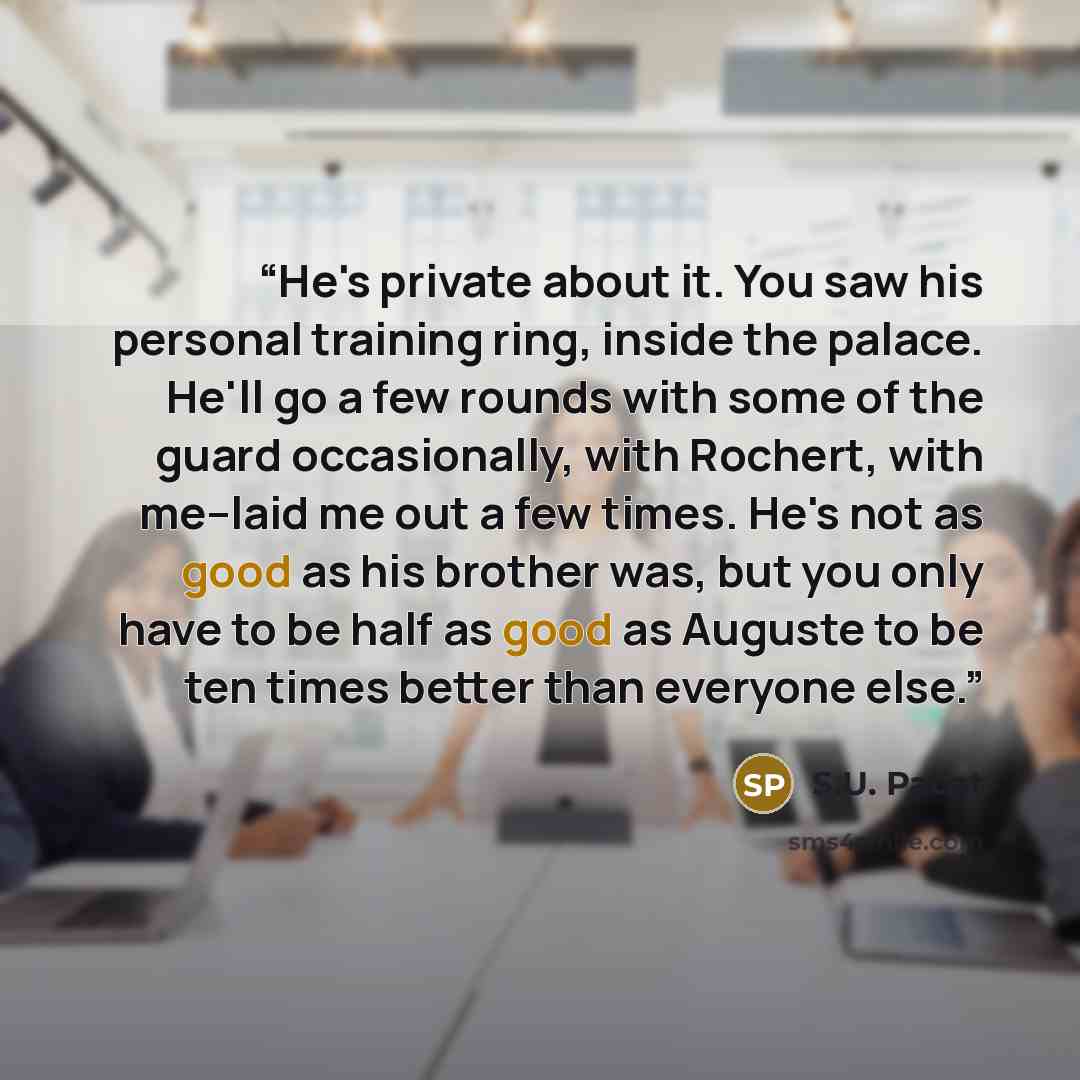 “He's private about it. You saw his personal training ring, inside the palace. He'll go a few rounds with some of the guard occasionally, with Rochert, with me--laid me out a few times. He's not as good as his brother was, but you only have to be half as good as Auguste to be ten times better than…” quote by S.U. Pacat