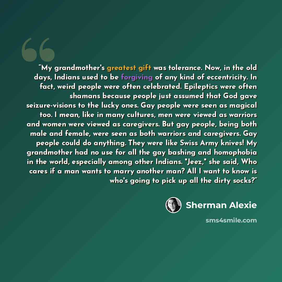 “My grandmother's greatest gift was tolerance. Now, in the old days, Indians used to be forgiving of any kind of eccentricity. In fact, weird people were often celebrated. Epileptics were often shamans because people just assumed that God gave seizure-visions to the lucky ones. Gay people were seen…” quote by Sherman Alexie