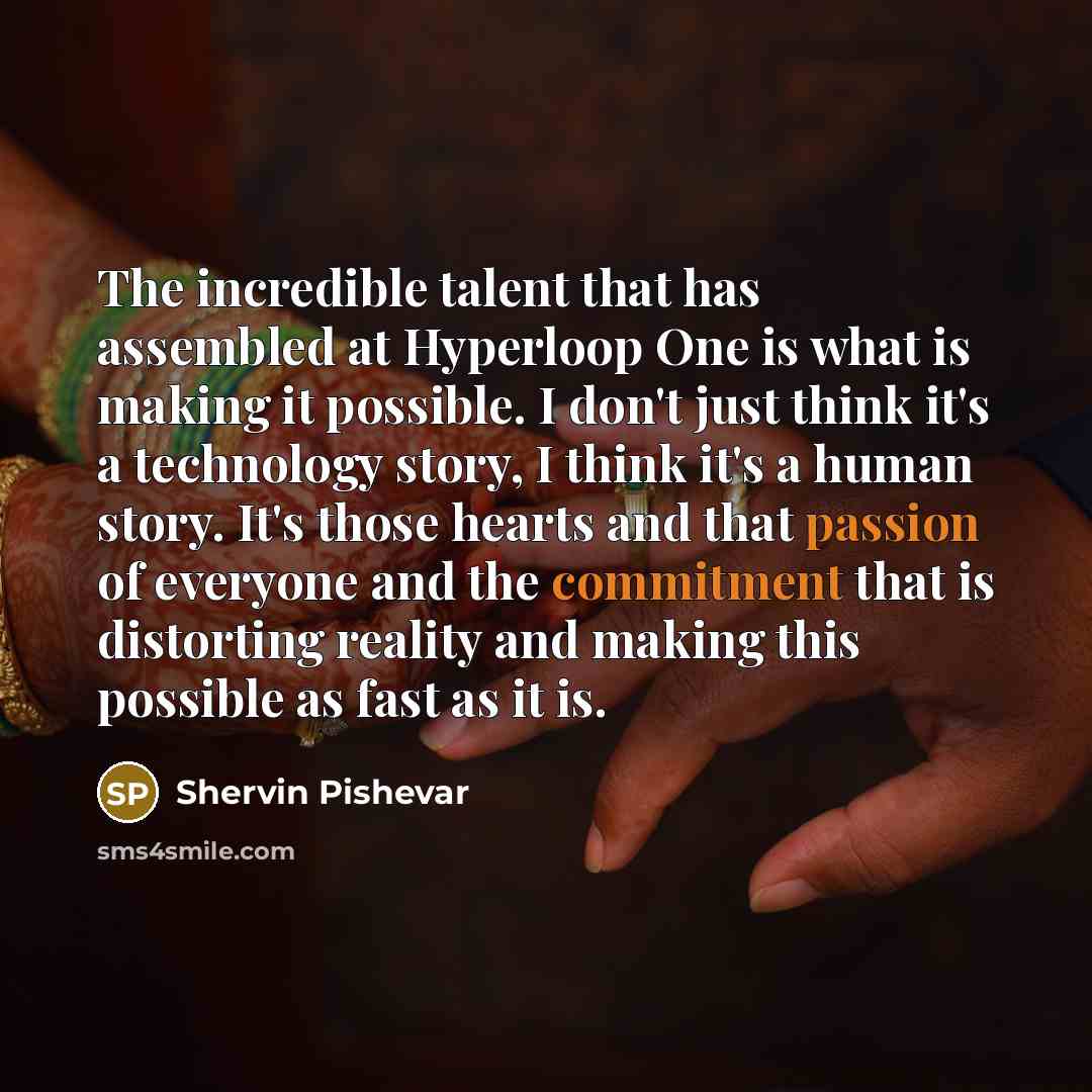“The incredible talent that has assembled at Hyperloop One is what is making it possible. I don't just think it's a technology story, I think it's a human story. It's those hearts and that passion of everyone and the commitment that is distorting reality and making this possible as fast as it is.” quote by Shervin Pishevar
