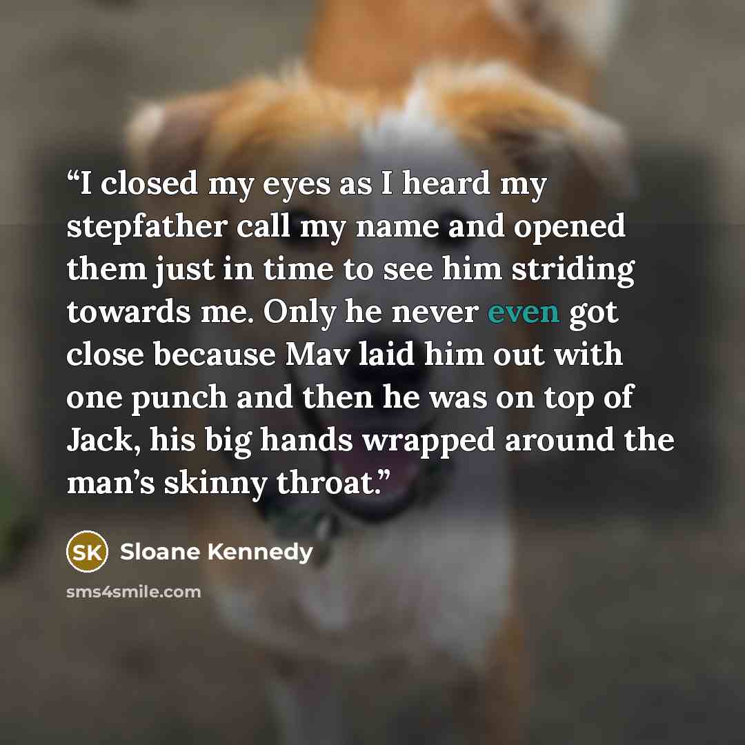 “I closed my eyes as I heard my stepfather call my name and opened them just in time to see him striding towards me. Only he never even got close because Mav laid him out with one punch and then he was on top of Jack, his big hands wrapped around the man’s skinny throat.” quote by Sloane Kennedy