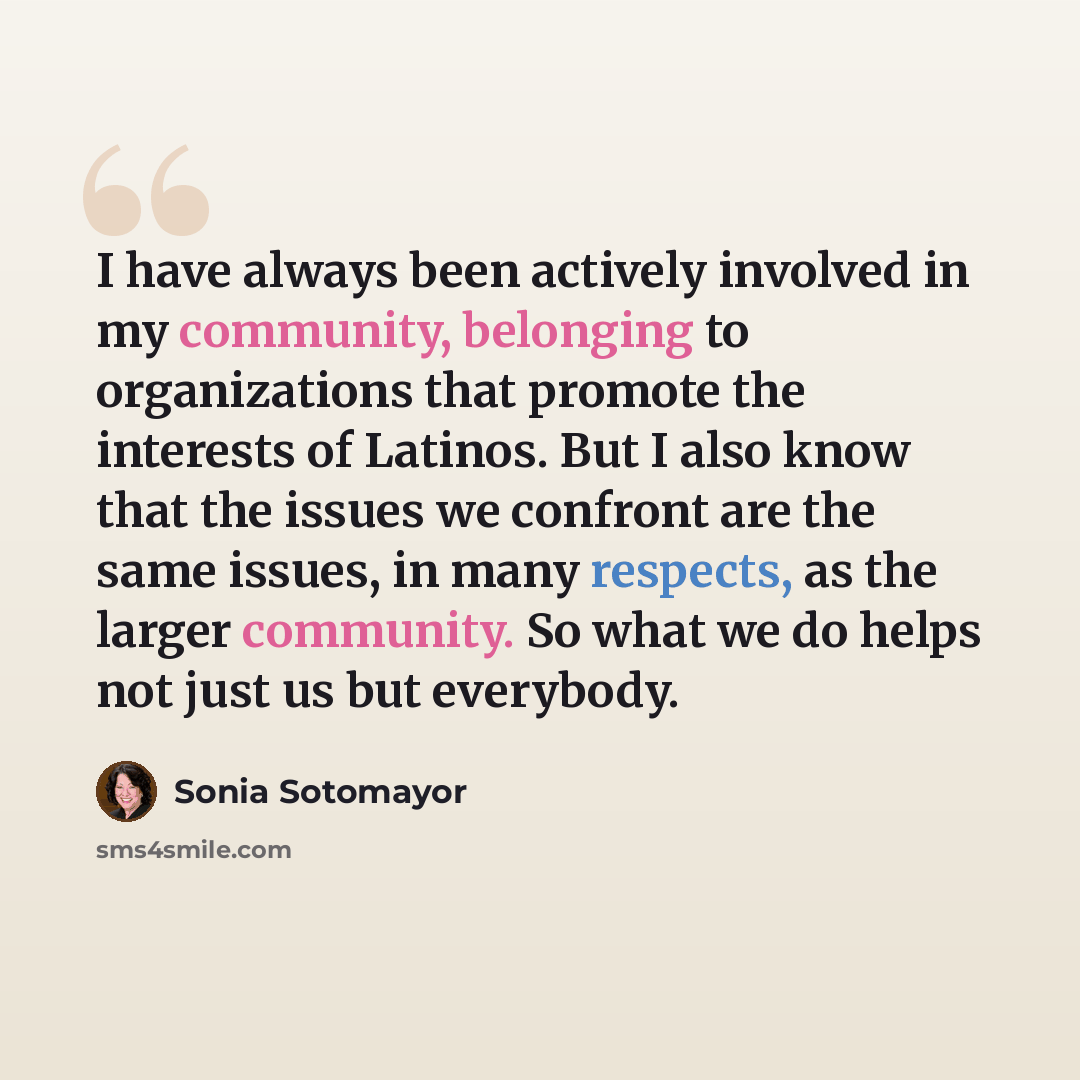 “I have always been actively involved in my community, belonging to organizations that promote the interests of Latinos. But I also know that the issues we confront are the same issues, in many respects, as the larger community. So what we do helps not just us but everybody.” quote by Sonia Sotomayor