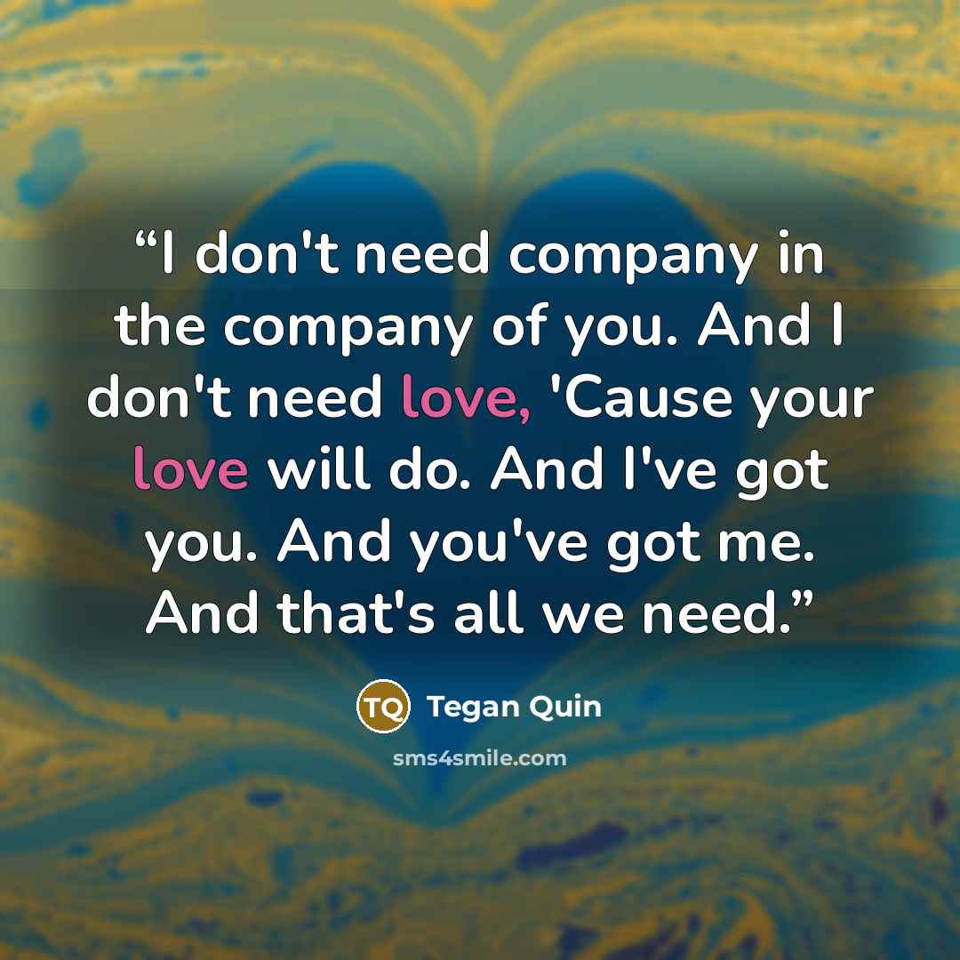 “I don't need company in the company of you. And I don't need love, 'Cause your love will do. And I've got you. And you've got me. And that's all we need.” quote by Tegan Quin