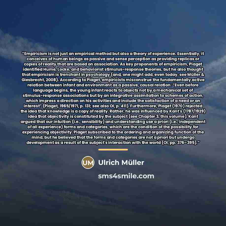 “Empiricism is not just an empirical method but also a theory of experience. Essentially, it conceives of human beings as passive and sense perception as providing replicas or copies of reality that are based on association. As key proponents of empiricism, Piaget identified Hume, Locke, and…” quote by Ulrich Müller
