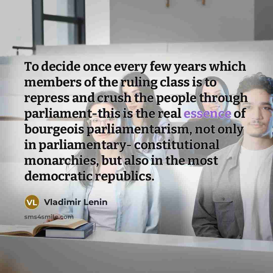 “To decide once every few years which members of the ruling class is to repress and crush the people through parliament-this is the real essence of bourgeois parliamentarism, not only in parliamentary- constitutional monarchies, but also in the most democratic republics.” quote by Vladimir Lenin