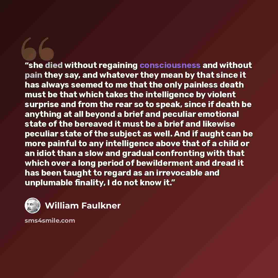 “she died without regaining consciousness and without pain they say, and whatever they mean by that since it has always seemed to me that the only painless death must be that which takes the intelligence by violent surprise and from the rear so to speak, since if death be anything at all beyond a…” quote by William Faulkner