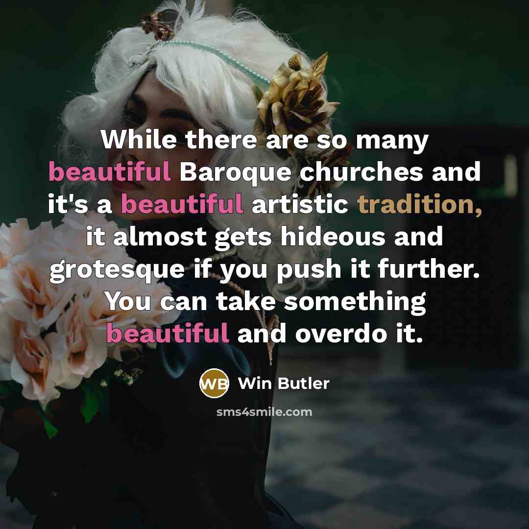 “While there are so many beautiful Baroque churches and it's a beautiful artistic tradition, it almost gets hideous and grotesque if you push it further. You can take something beautiful and overdo it.” quote by Win Butler