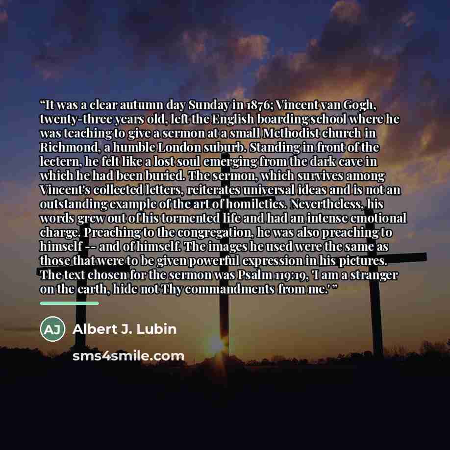 “It was a clear autumn day Sunday in 1876; Vincent van Gogh, twenty-three years old, left the English boarding school where he was teaching to give a sermon at a small Methodist church in Richmond, a humble London suburb. Standing in front of the lectern, he felt like a lost soul emerging from the…” quote by Albert J. Lubin