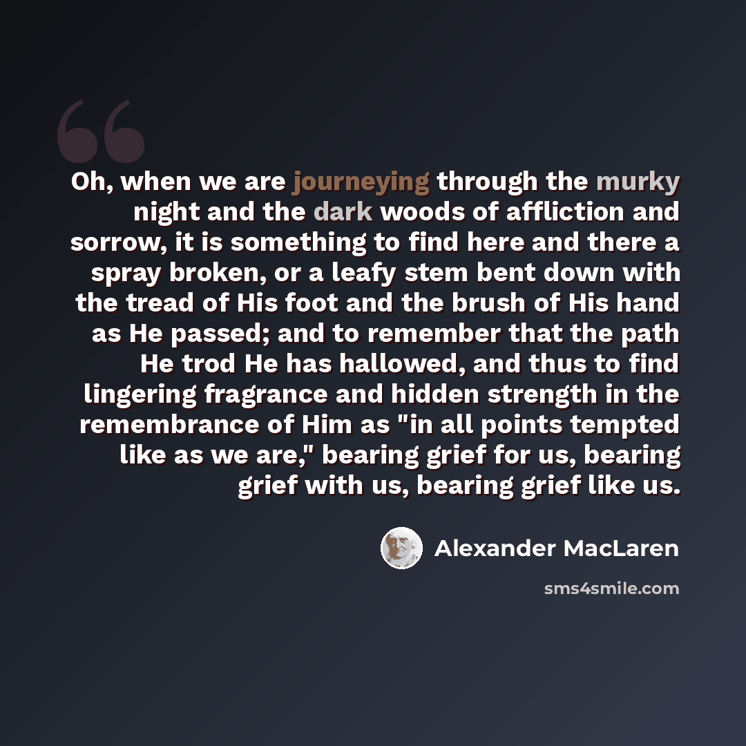 “Oh, when we are journeying through the murky night and the dark woods of affliction and sorrow, it is something to find here and there a spray broken, or a leafy stem bent down with the tread of His foot and the brush of His hand as He passed; and to remember that the path He trod He has hallowed…” quote by Alexander MacLaren