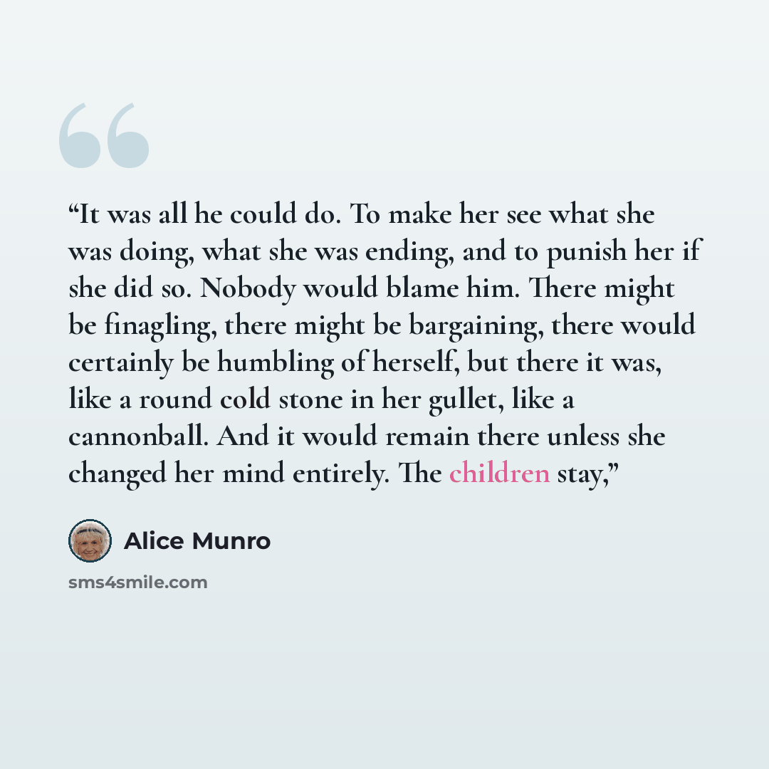 “It was all he could do. To make her see what she was doing, what she was ending, and to punish her if she did so. Nobody would blame him. There might be finagling, there might be bargaining, there would certainly be humbling of herself, but there it was, like a round cold stone in her gullet, like…” quote by Alice Munro