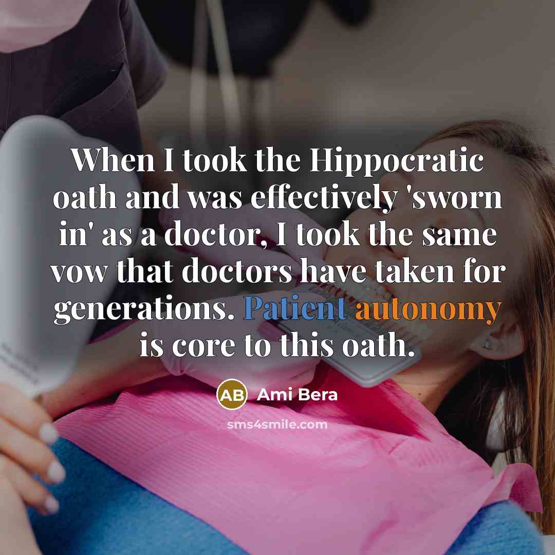 “When I took the Hippocratic oath and was effectively 'sworn in' as a doctor, I took the same vow that doctors have taken for generations. Patient autonomy is core to this oath.” quote by Ami Bera