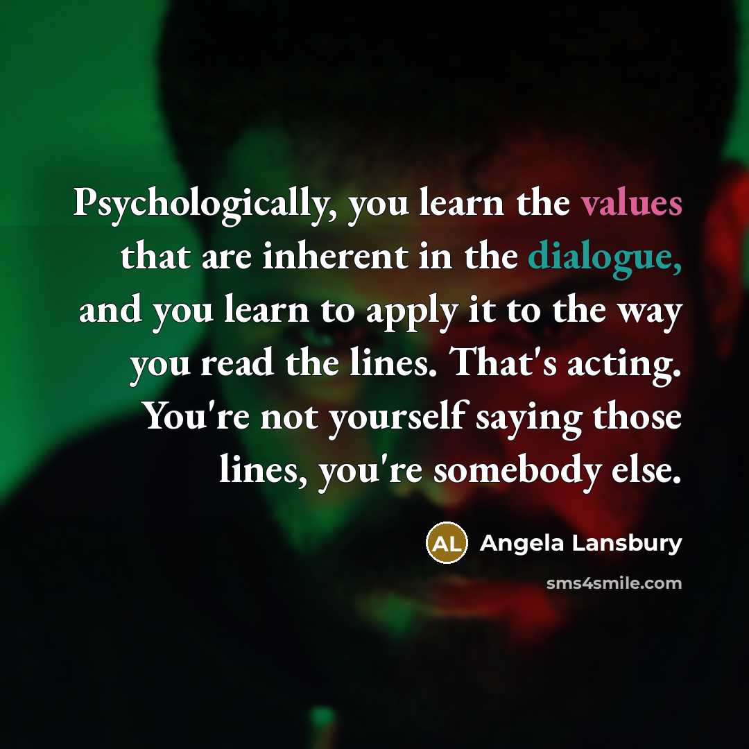 “Psychologically, you learn the values that are inherent in the dialogue, and you learn to apply it to the way you read the lines. That's acting. You're not yourself saying those lines, you're somebody else.” quote by Angela Lansbury