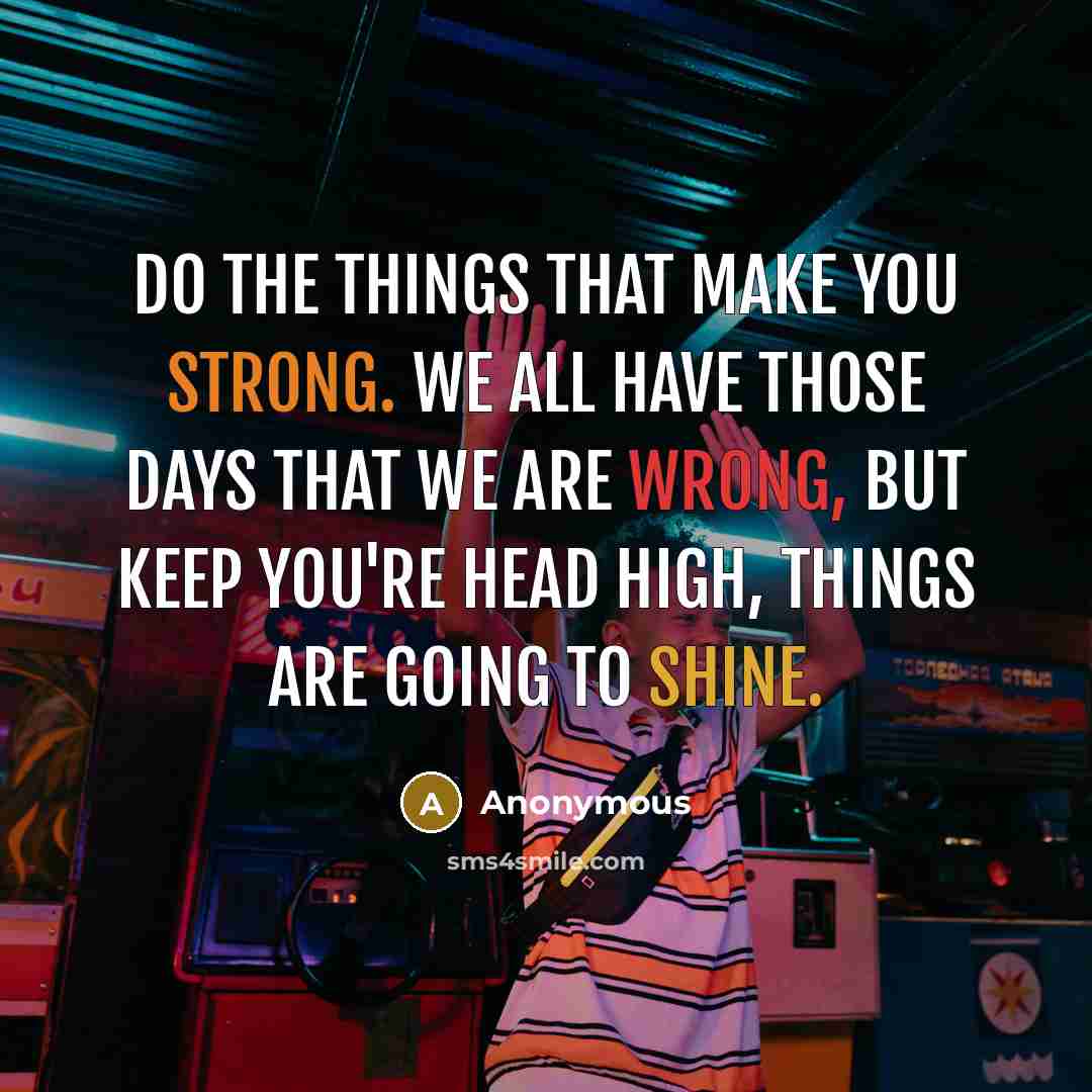 “Do the things that make you strong. We all have those days that we are wrong, but keep you're head high, things are going to shine.” quote by Anonymous