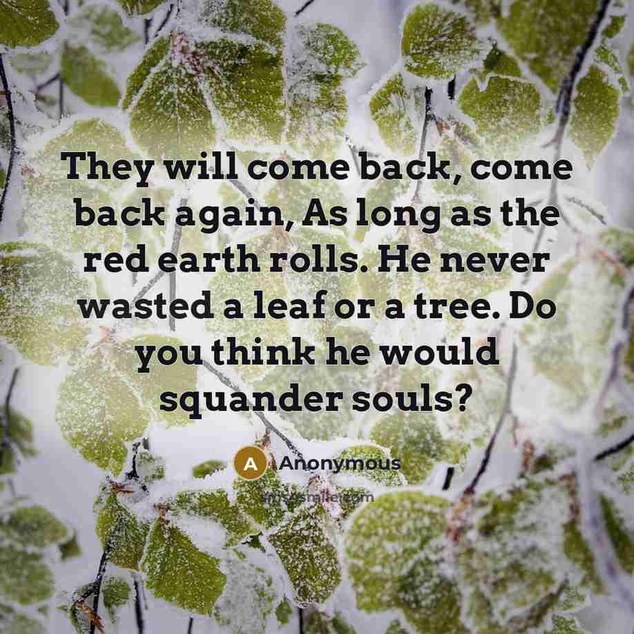 “They will come back, come back again, As long as the red earth rolls. He never wasted a leaf or a tree. Do you think he would squander souls?” quote by Anonymous