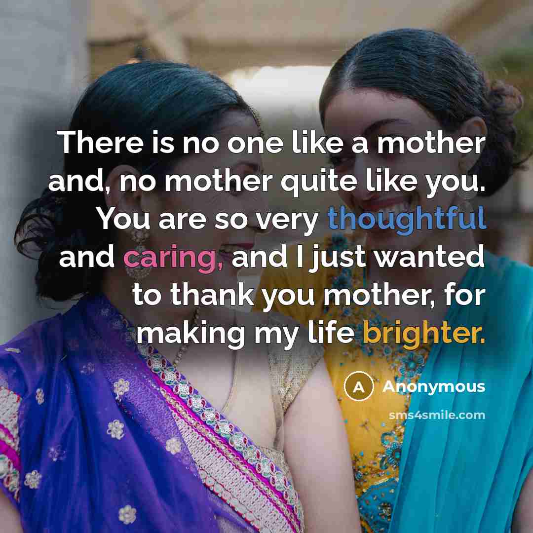 “There is no one like a mother and, no mother quite like you. You are so very thoughtful and caring, and I just wanted to thank you mother, for making my life brighter.” quote by Anonymous