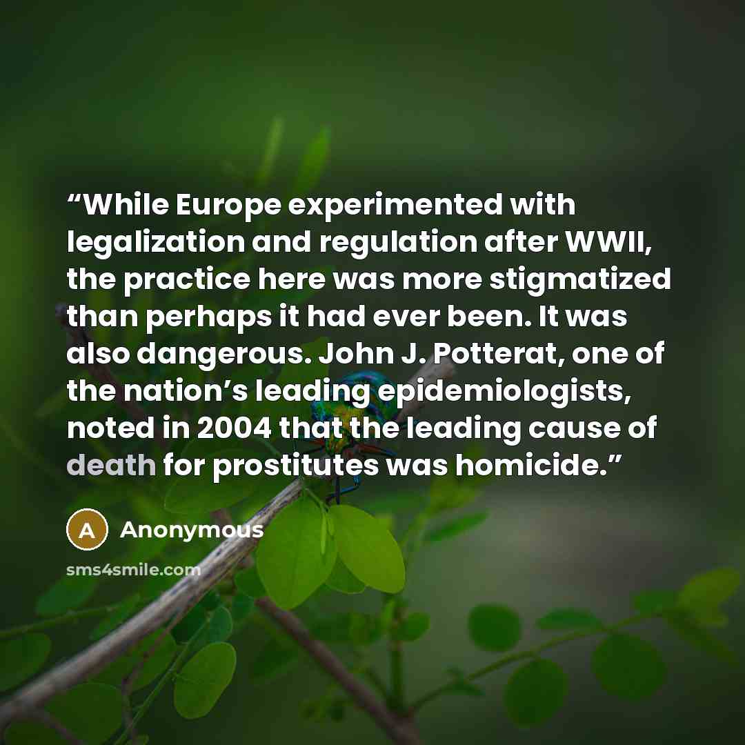 “While Europe experimented with legalization and regulation after WWII, the practice here was more stigmatized than perhaps it had ever been. It was also dangerous. John J. Potterat, one of the nation’s leading epidemiologists, noted in 2004 that the leading cause of death for prostitutes was…” quote by Anonymous