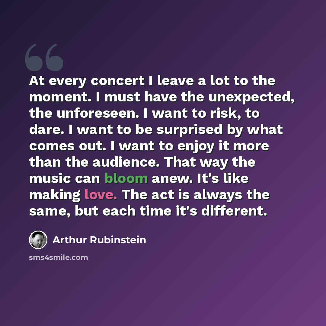 “At every concert I leave a lot to the moment. I must have the unexpected, the unforeseen. I want to risk, to dare. I want to be surprised by what comes out. I want to enjoy it more than the audience. That way the music can bloom anew. It's like making love. The act is always the same, but each…” quote by Arthur Rubinstein