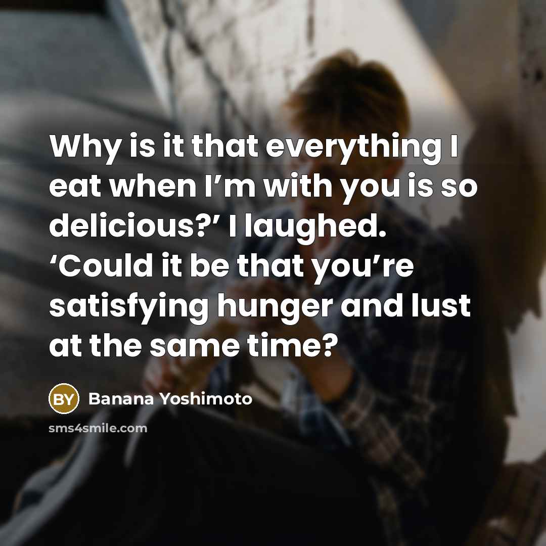 “Why is it that everything I eat when I’m with you is so delicious?’ I laughed. ‘Could it be that you’re satisfying hunger and lust at the same time?” quote by Banana Yoshimoto