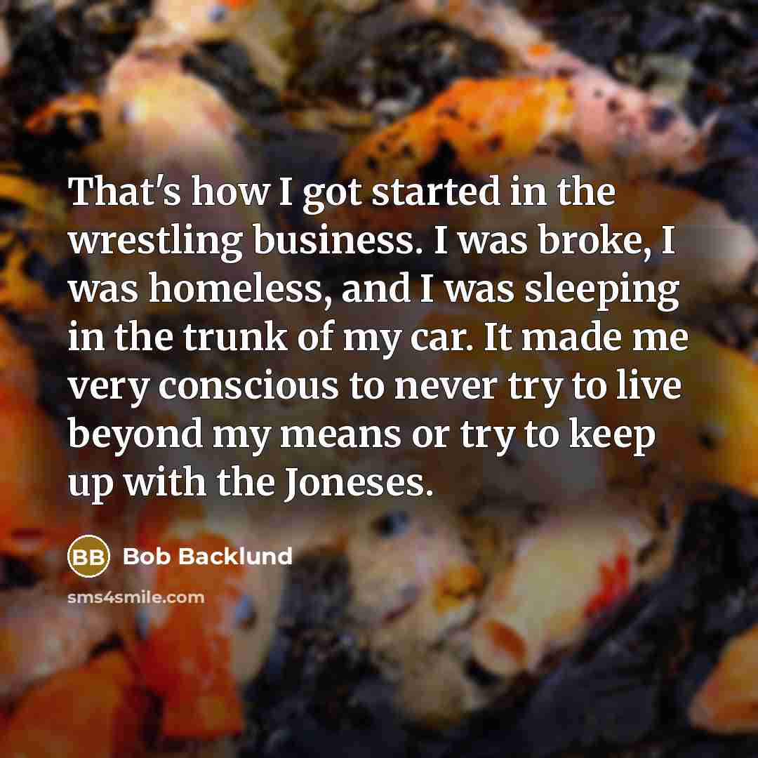 “That's how I got started in the wrestling business. I was broke, I was homeless, and I was sleeping in the trunk of my car. It made me very conscious to never try to live beyond my means or try to keep up with the Joneses.” quote by Bob Backlund