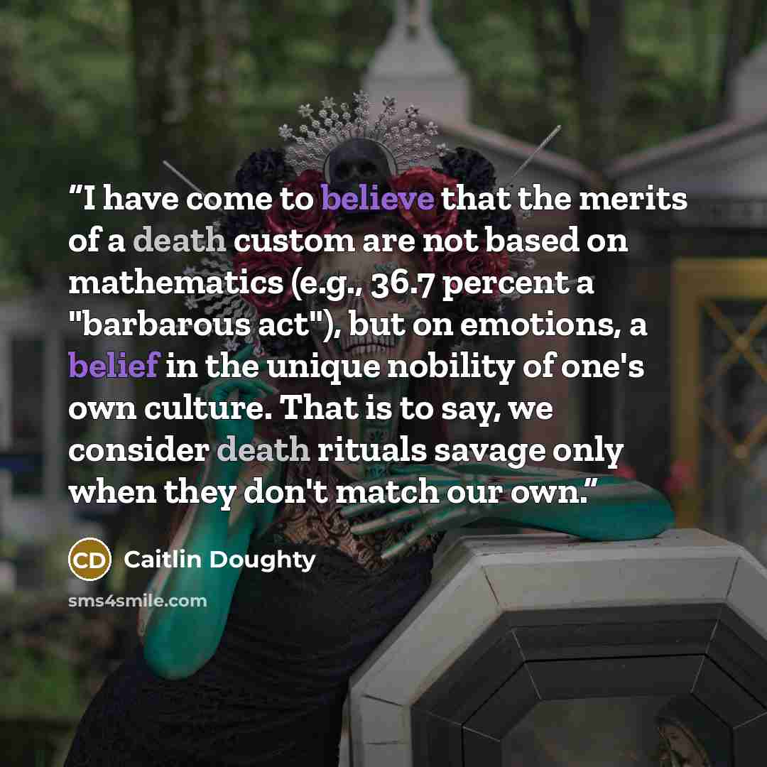 “I have come to believe that the merits of a death custom are not based on mathematics (e.g., 36.7 percent a "barbarous act"), but on emotions, a belief in the unique nobility of one's own culture. That is to say, we consider death rituals savage only when they don't match our own.” quote by Caitlin Doughty