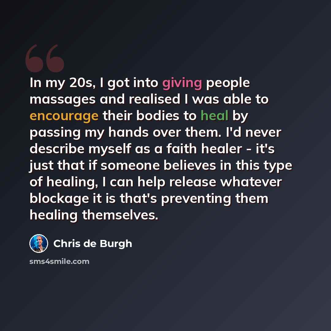 “In my 20s, I got into giving people massages and realised I was able to encourage their bodies to heal by passing my hands over them. I'd never describe myself as a faith healer - it's just that if someone believes in this type of healing, I can help release whatever blockage it is that's…” quote by Chris de Burgh