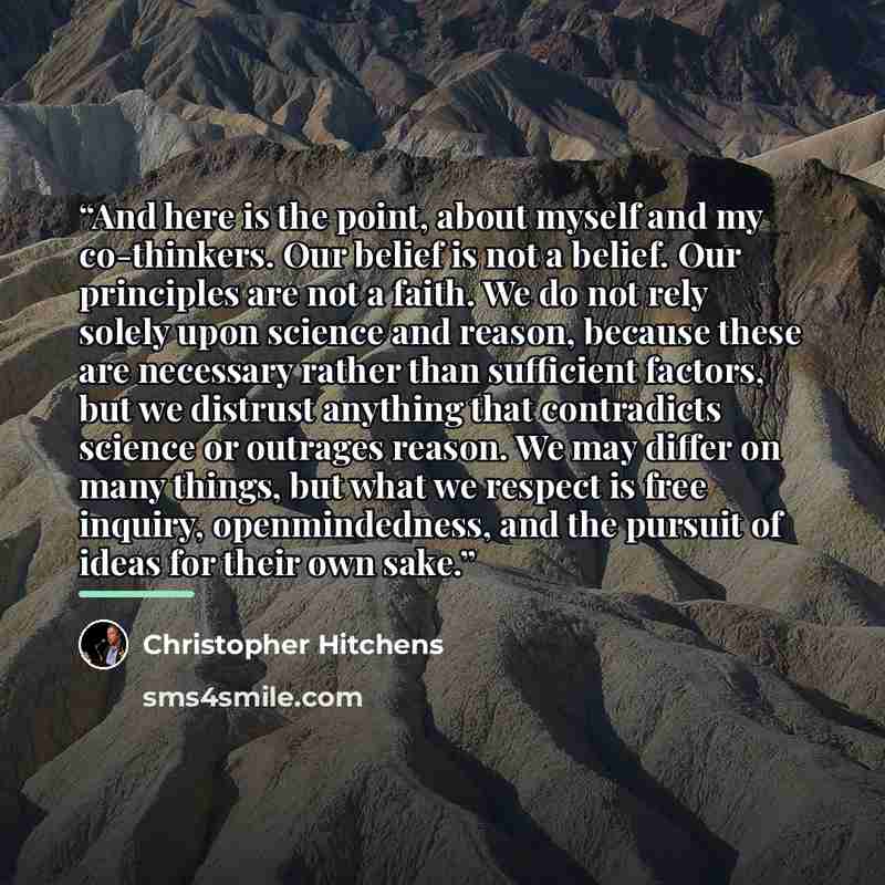 “And here is the point, about myself and my co-thinkers. Our belief is not a belief. Our principles are not a faith. We do not rely solely upon science and reason, because these are necessary rather than sufficient factors, but we distrust anything that contradicts science or outrages reason. We…” quote by Christopher Hitchens