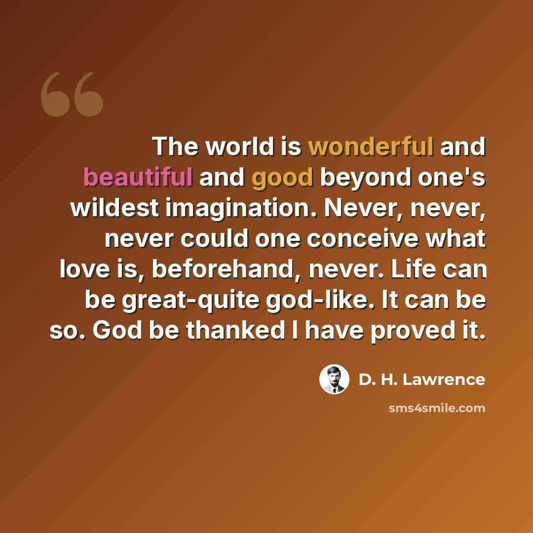 “The world is wonderful and beautiful and good beyond one's wildest imagination. Never, never, never could one conceive what love is, beforehand, never. Life can be great-quite god-like. It can be so. God be thanked I have proved it.” quote by D. H. Lawrence