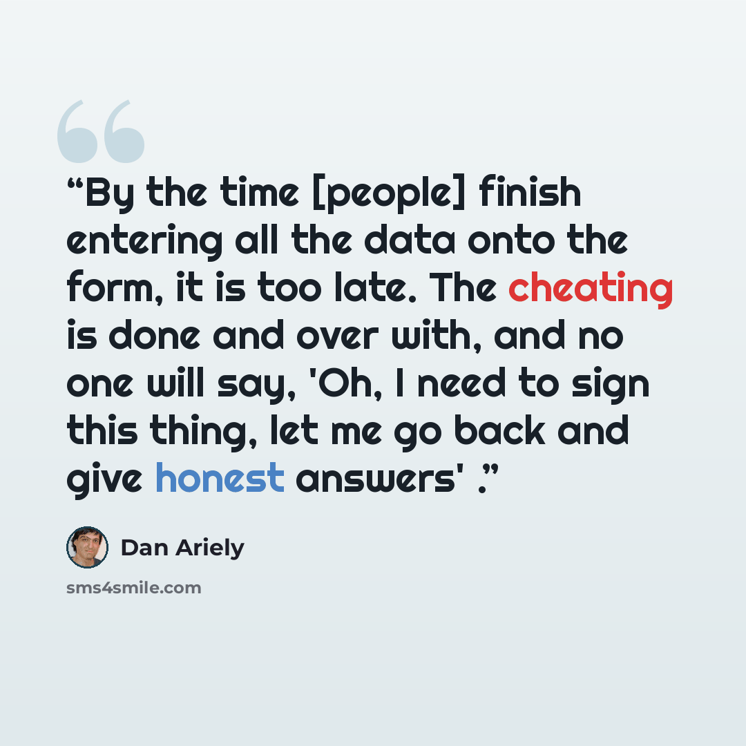 “By the time [people] finish entering all the data onto the form, it is too late. The cheating is done and over with, and no one will say, 'Oh, I need to sign this thing, let me go back and give honest answers' .” quote by Dan Ariely