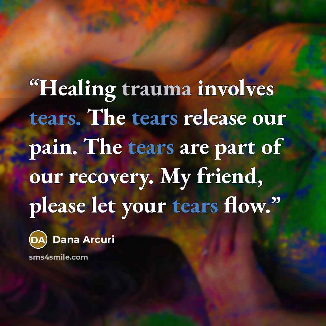 “Healing trauma involves tears. The tears release our pain. The tears are part of our recovery. My friend, please let your tears flow.” quote by Dana Arcuri